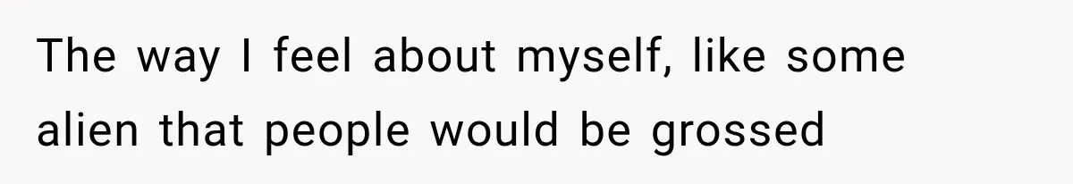 The way I feel about myself, like some alien that people would be grossed