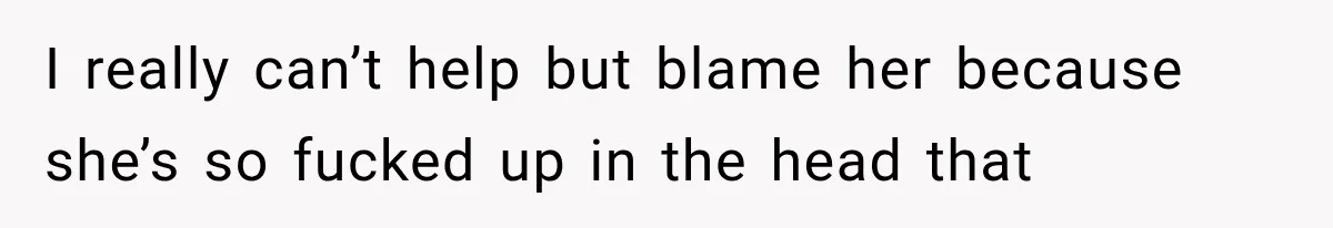 I really can’t help but blame her because she’s so fucked up in the head that