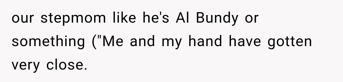 our stepmom like he's Al Bundy or something ("Me and my hand have gotten very close.