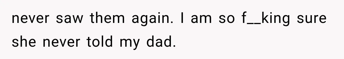 never saw them again. I am so f__king sure she never told my dad.