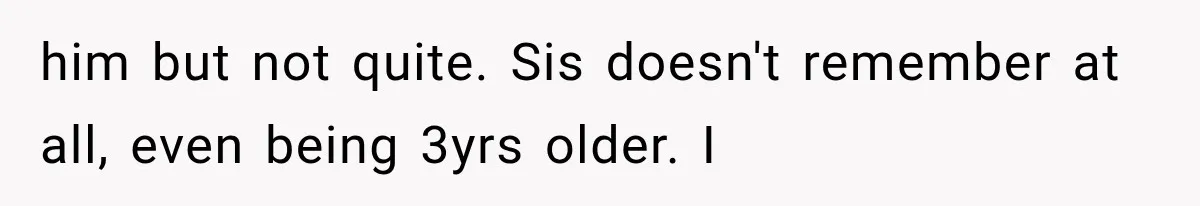 him but not quite. Sis doesn't remember at all, even being 3yrs older. I