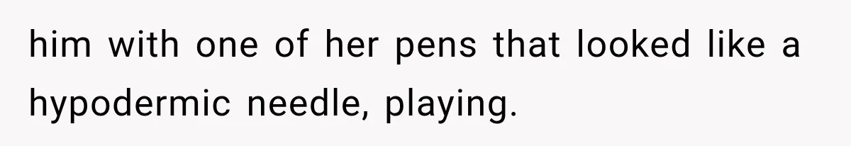 him with one of her pens that looked like a hypodermic needle, playing.