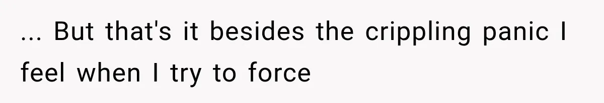 ... But that's it besides the crippling panic I feel when I try to force