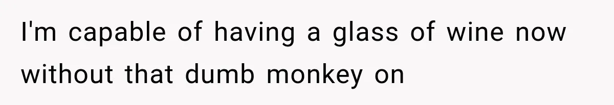 I'm capable of having a glass of wine now without that dumb monkey on