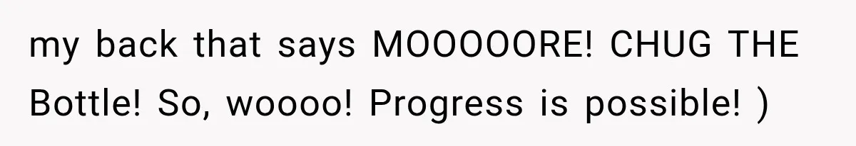 my back that says MOOOOORE! CHUG THE Bottle! So, woooo! Progress is possible! )