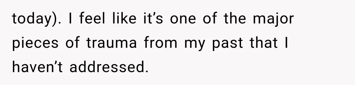 today). I feel like it’s one of the major pieces of trauma from my past that I haven’t addressed.