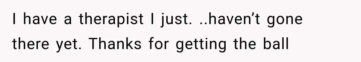 I have a therapist I just. ..haven’t gone there yet. Thanks for getting the ball