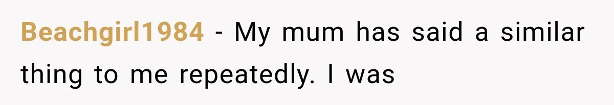 Beachgirl1984 − My mum has said a similar thing to me repeatedly. I was
