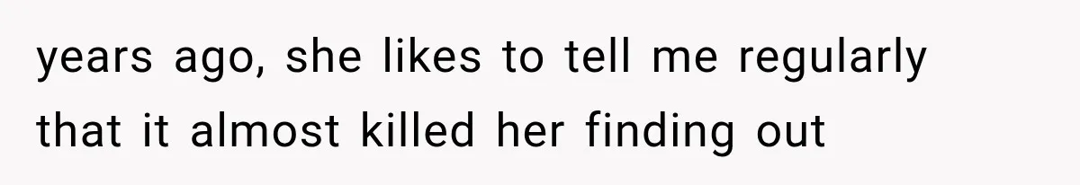 years ago, she likes to tell me regularly that it almost killed her finding out