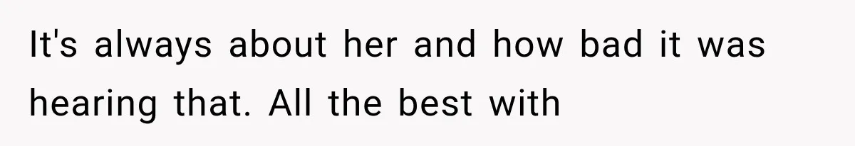 It's always about her and how bad it was hearing that. All the best with