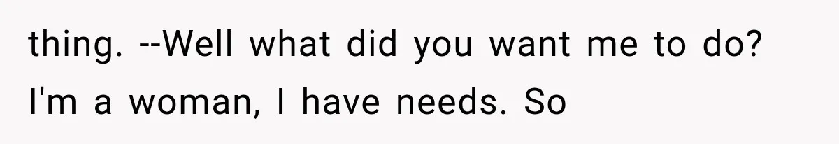 thing. --Well what did you want me to do? I'm a woman, I have needs. So