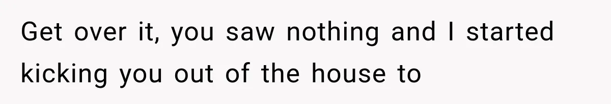 Get over it, you saw nothing and I started kicking you out of the house to