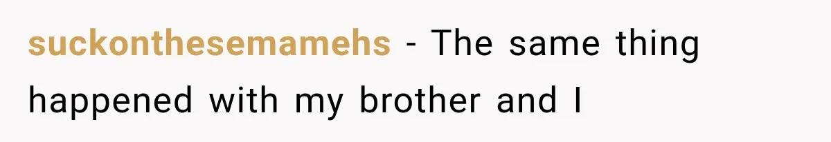 suckonthesemamehs − The same thing happened with my brother and I