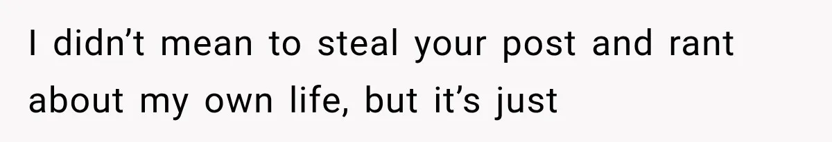 I didn’t mean to steal your post and rant about my own life, but it’s just