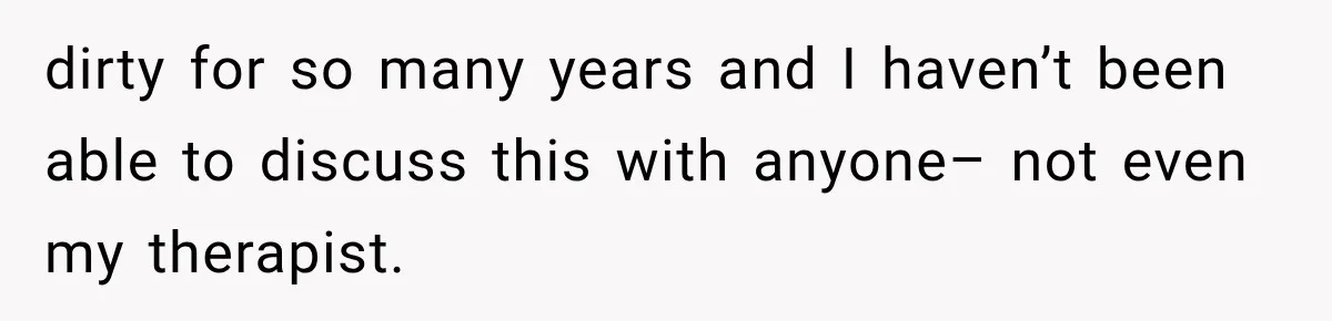 dirty for so many years and I haven’t been able to discuss this with anyone– not even my therapist.