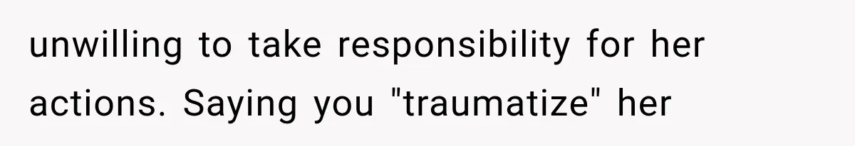 unwilling to take responsibility for her actions. Saying you "traumatize" her