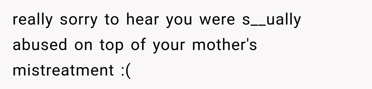 really sorry to hear you were s__ually abused on top of your mother's mistreatment :(