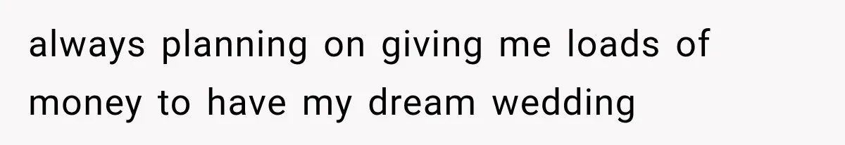 always planning on giving me loads of money to have my dream wedding