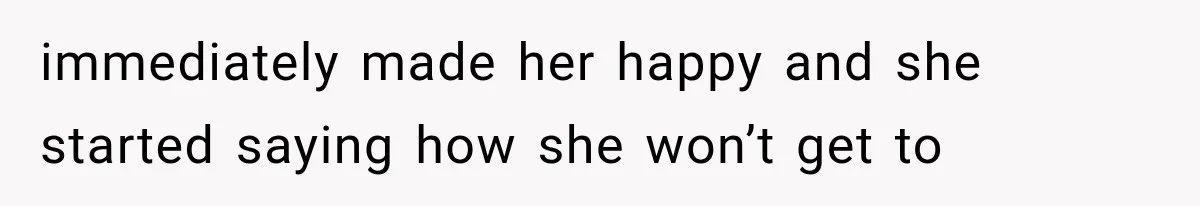 immediately made her happy and she started saying how she won’t get to