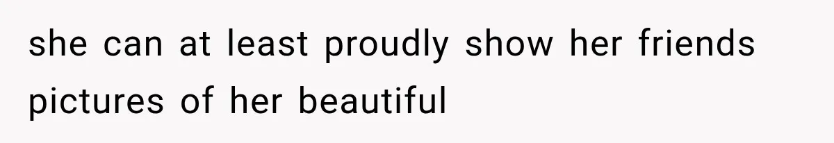 she can at least proudly show her friends pictures of her beautiful