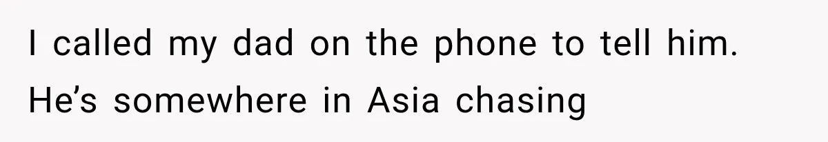 I called my dad on the phone to tell him. He’s somewhere in Asia chasing