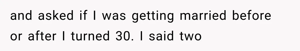 and asked if I was getting married before or after I turned 30. I said two