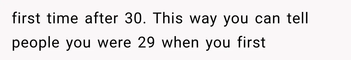 first time after 30. This way you can tell people you were 29 when you first