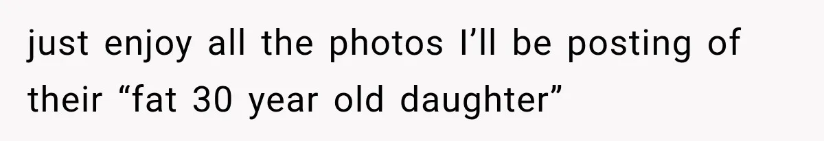 just enjoy all the photos I’ll be posting of their “fat 30 year old daughter”