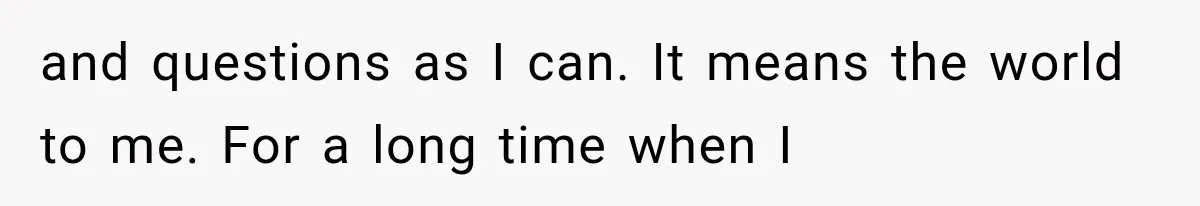 and questions as I can. It means the world to me. For a long time when I