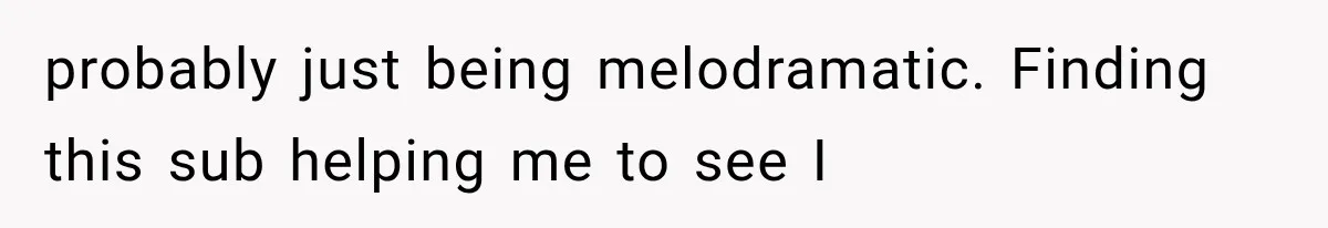 probably just being melodramatic. Finding this sub helping me to see I