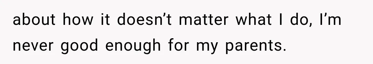 about how it doesn’t matter what I do, I’m never good enough for my parents.