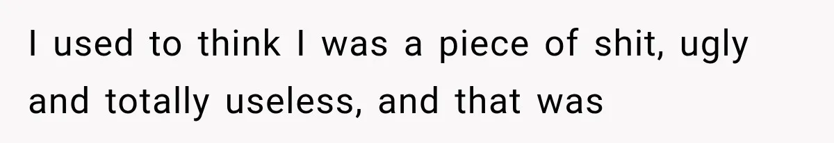 I used to think I was a piece of shit, ugly and totally useless, and that was