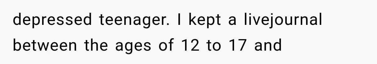 depressed teenager. I kept a livejournal between the ages of 12 to 17 and