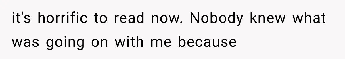it's horrific to read now. Nobody knew what was going on with me because