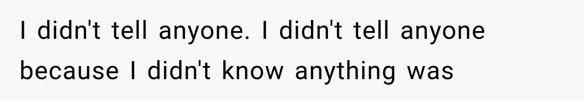 I didn't tell anyone. I didn't tell anyone because I didn't know anything was