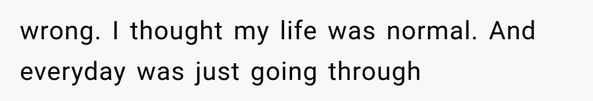 wrong. I thought my life was normal. And everyday was just going through