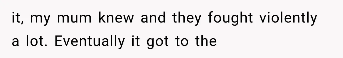 it, my mum knew and they fought violently a lot. Eventually it got to the