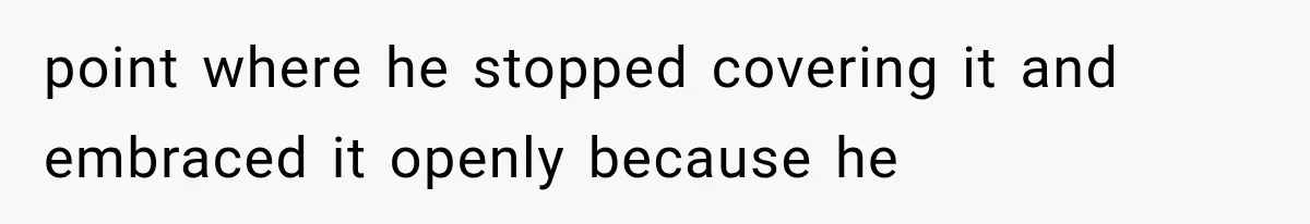 point where he stopped covering it and embraced it openly because he