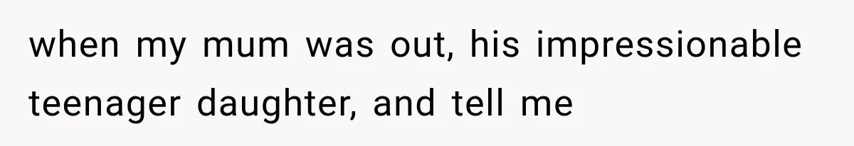 when my mum was out, his impressionable teenager daughter, and tell me