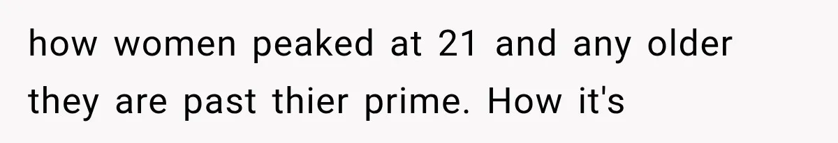 how women peaked at 21 and any older they are past thier prime. How it's