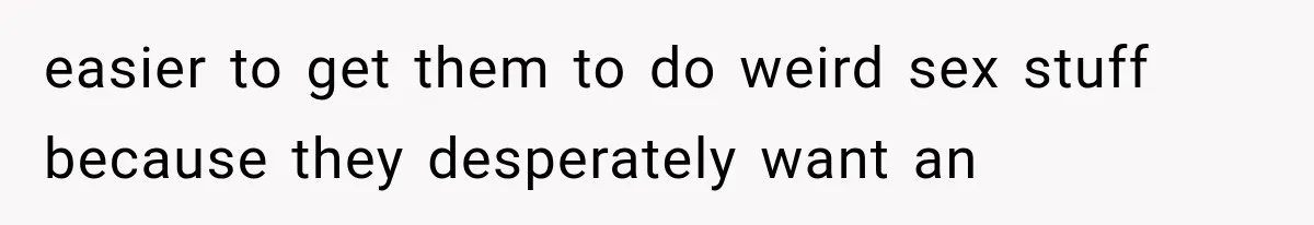 easier to get them to do weird sex stuff because they desperately want an