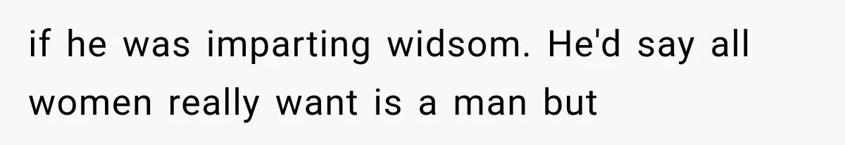 if he was imparting widsom. He'd say all women really want is a man but