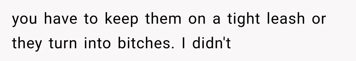 you have to keep them on a tight leash or they turn into bitches. I didn't