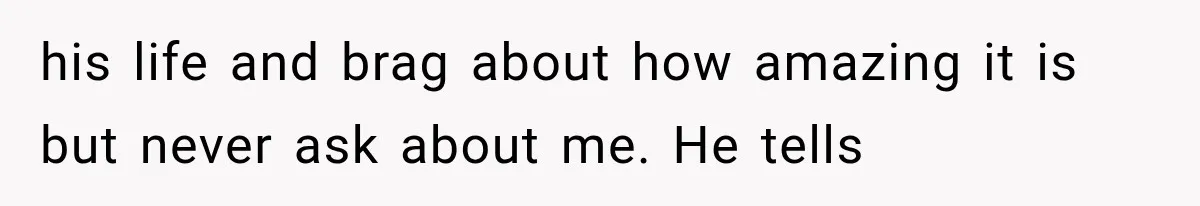 his life and brag about how amazing it is but never ask about me. He tells