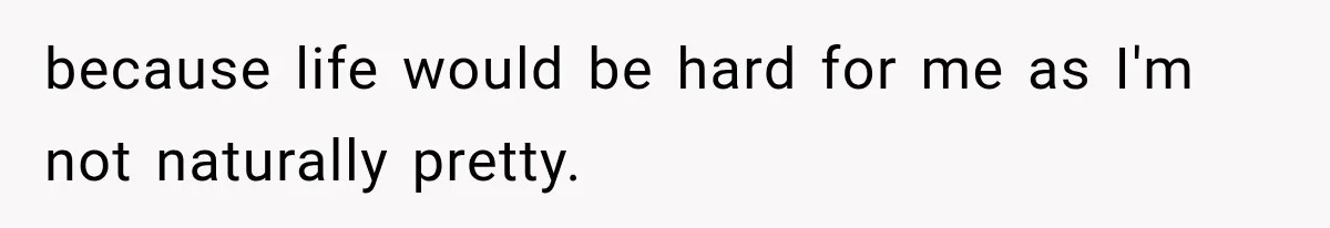 because life would be hard for me as I'm not naturally pretty.
