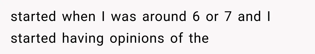 started when I was around 6 or 7 and I started having opinions of the
