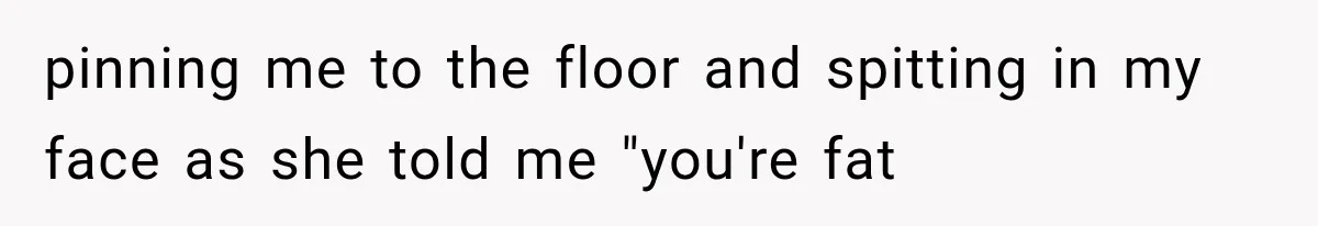 pinning me to the floor and spitting in my face as she told me "you're fat