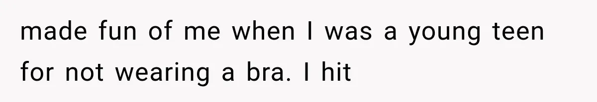 made fun of me when I was a young teen for not wearing a bra. I hit