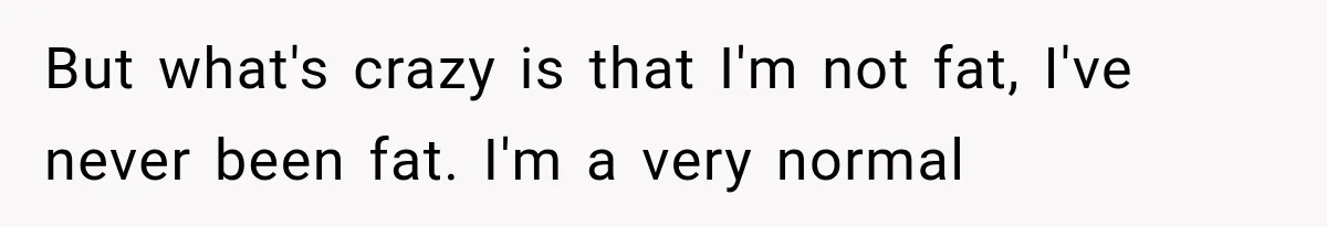 But what's crazy is that I'm not fat, I've never been fat. I'm a very normal