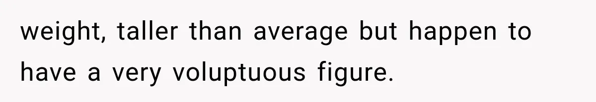 weight, taller than average but happen to have a very voluptuous figure.
